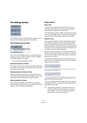 Page 195195
Automation
The Settings section
In the Settings section of the Automation panel you will 
find a number of global options and commands.
The Functions pop-up menu
At the top of the Settings section, you will find the Func-
tions pop-up menu, which contains a number of global 
commands affecting automation.
ÖYou can always undo these actions!
Delete All Automation in Project
This global command will remove all automation data from 
your project. Use this option with great caution, otherwise 
you may...