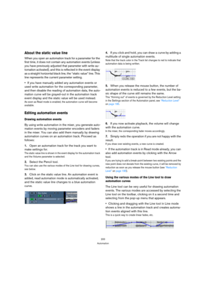 Page 200200
Automation
About the static value line
When you open an automation track for a parameter for the 
first time, it does not contain any automation events (unless 
you have previously adjusted that parameter with write au-
tomation activated), and this is reflected in the event display 
as a straight horizontal black line, the “static value” line. This 
line represents the current parameter setting.
If you have manually added any automation events or 
used write automation for the corresponding...