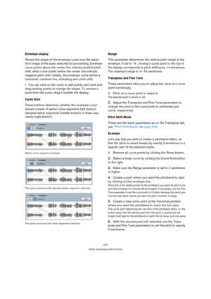 Page 210210
Audio processing and functions
Envelope display
Shows the shape of the envelope curve over the wave-
form image of the audio selected for processing. Envelope 
curve points above the center line indicate positive pitch 
shift, while curve points below the center line indicate 
negative pitch shift. Initially, the envelope curve will be a 
horizontal, centered line, indicating zero pitch shift.
You can click on the curve to add points, and click and 
drag existing points to change the shape. To remove...