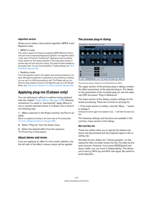 Page 213213
Audio processing and functions
Algorithm section
Allows you to select a time stretch algorithm: MPEX 4 and 
Realtime mode. 
MPEX 4 mode
This mode is based on Prosoniq’s proprietary MPEX (Minimum Percei-
ved Loss Time Compression/Expansion) algorithm. This algorithm (which 
is also used in Prosoniq’s TimeFactory™ application) uses an artificial 
neural network for time series prediction in the scale space domain to 
achieve high end time and pitch scaling. This gives the best possible au-
dio quality...