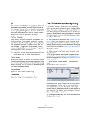 Page 214214
Audio processing and functions
Tail
This parameter is useful if you are applying an effect that 
adds material after the end of original audio (such as re-
verb and delay effects). When the checkbox is activated, 
you can specify a tail length using the slider. The tail time 
is included when playing back with the Preview function, 
allowing you to find the appropriate tail length.
Pre/Post-Crossfade
These settings allow you to gradually mix the effect in or 
out. If you activate Pre-Crossfade and...