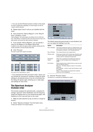 Page 217217
Audio processing and functions
You can use the Preview function to listen to the result.
The event is played back repeatedly in its entire length, but with the 
“closed” sections silenced.
5.Repeat steps 3 and 4 until you are satisfied with the 
result.
6.Now activate the “Add as Regions” or the “Strip Si-
lence” checkbox, or both.
“Add as Regions” will create regions according to the non-silent sec-
tions. “Strip Silence” will split the event at the start and end of each non-
silent section, and...