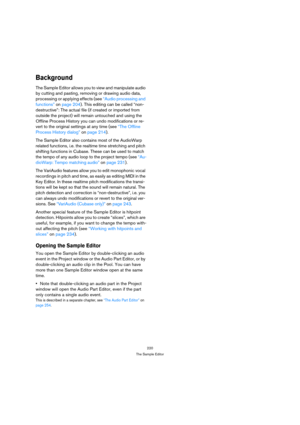 Page 220220
The Sample Editor
Background
The Sample Editor allows you to view and manipulate audio 
by cutting and pasting, removing or drawing audio data, 
processing or applying effects (see “Audio processing and 
functions” on page 204). This editing can be called “non-
destructive”: The actual file (if created or imported from 
outside the project) will remain untouched and using the 
Offline Process History you can undo modifications or re-
vert to the original settings at any time (see “The Offline...