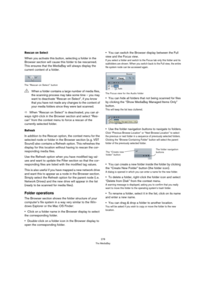 Page 278278
The MediaBay
Rescan on Select
When you activate this button, selecting a folder in the 
Browser section will cause this folder to be rescanned. 
This ensures that the MediaBay will always display the 
current content of a folder.
The “Rescan on Select” button
ÖWhen “Rescan on Select” is deactivated, you can al-
ways right-click in the Browser section and select “Res-
can” from the context menu to force a rescan of the 
currently selected folder.
Refresh
In addition to the Rescan option, the context...