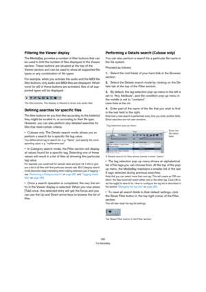 Page 280280
The MediaBay
Filtering the Viewer display
The MediaBay provides a number of filter buttons that can 
be used to limit the number of files displayed in the Viewer 
section. These buttons are situated at the top of the 
Viewer section and can be used to show all supported file 
types or any combination of file types.
For example, when you activate the audio and the MIDI file 
filter buttons, only audio and MIDI files are displayed. When 
none (or all) of these buttons are activated, files of all sup-...