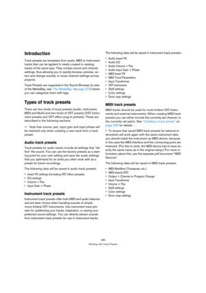 Page 289289
Working with Track Presets
Introduction
Track presets are templates from audio, MIDI or instrument 
tracks that can be applied to newly created or existing 
tracks of the same type. They contain sound and channel 
settings, thus allowing you to quickly browse, preview, se-
lect and change sounds, or reuse channel settings across 
projects. 
Track Presets are organized in the Sound Browser (a view 
of the MediaBay, see “The MediaBay” on page 273) where 
you can categorize them with tags. 
Types of...