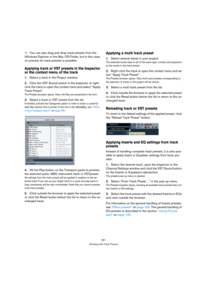 Page 291291
Working with Track Presets
ÖYou can also drag and drop track presets from the 
Windows Explorer or the Mac OS Finder, but in this case, 
no preview for track presets is possible.
Applying track or VST presets in the Inspector 
or the context menu of the track
1.Select a track in the Project window.
2.Click the VST Sound button in the Inspector or right-
click the track to open the context menu and select “Apply 
Track Preset”.
The Presets browser opens. Here, the files are presented in list form....