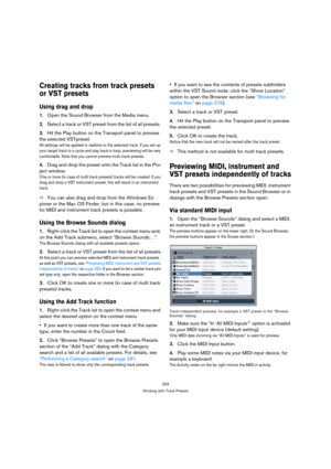 Page 293293
Working with Track Presets
Creating tracks from track presets 
or VST presets
Using drag and drop
1.Open the Sound Browser from the Media menu.
2.Select a track or VST preset from the list of all presets. 
3.Hit the Play button on the Transport panel to preview 
the selected VSTpreset.
All settings will be applied in realtime to the selected track. If you set up 
your target track to a cycle and play back in loop, previewing will be very 
comfortable. Note that you cannot preview multi track...