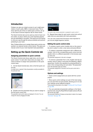 Page 296296
Track Quick Controls
Introduction
Cubase can give you instant access to up to eight para-
meters of each audio, MIDI or instrument track. This is 
done with the aid of the so-called quick controls, set up 
on the Quick Controls Inspector tab for these tracks.
The Quick Controls tab can be used as a kind of track con-
trol center, an area in which your most important parame-
ters are assembled in one place. This saves you from having 
to click your way through the various windows and sections...