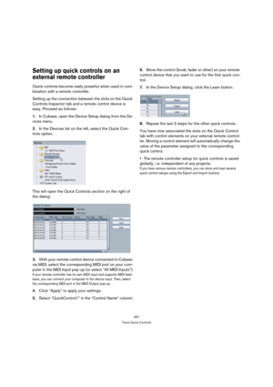 Page 297297
Track Quick Controls
Setting up quick controls on an 
external remote controller
Quick controls become really powerful when used in com-
bination with a remote controller.
Setting up the connection between the slots on the Quick 
Controls Inspector tab and a remote control device is 
easy. Proceed as follows:
1.In Cubase, open the Device Setup dialog from the De-
vices menu.
2.In the Devices list on the left, select the Quick Con-
trols option.
This will open the Quick Controls section on the right...