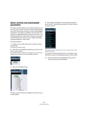 Page 298298
Track Quick Controls
Quick controls and automatable 
parameters
The quick controls feature has one special extension: you 
can use quick controls not only to access certain parame-
ters of the current track, but also to control all automatable 
parameters. This makes it possible to use the Quick Con-
trols tab of a dedicated track as a kind of “mini mixer”, con-
trolling parameters on other tracks. However, you should 
use this function with caution, as you might accidentally 
modify parameters on...