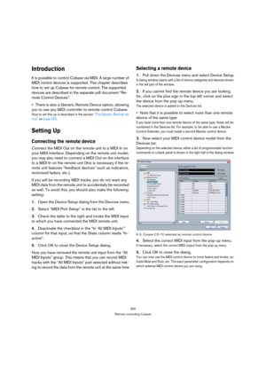 Page 300300
Remote controlling Cubase
Introduction
It is possible to control Cubase via MIDI. A large number of 
MIDI control devices is supported. This chapter describes 
how to set up Cubase for remote control. The supported 
devices are described in the separate pdf document “Re-
mote Control Devices”.
There is also a Generic Remote Device option, allowing 
you to use any MIDI controller to remote control Cubase.
How to set this up is described in the section “The Generic Remote de-
vice” on page 302.
Setting...