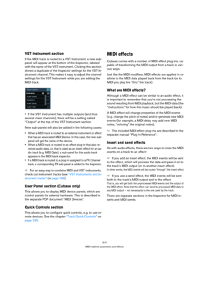 Page 310310
MIDI realtime parameters and effects
VST Instrument section
If the MIDI track is routed to a VST Instrument, a new sub-
panel will appear at the bottom of the Inspector, labeled 
with the name of the VST instrument. Clicking this section 
shows a duplicate of the Inspector settings for the VST In-
strument channel. This makes it easy to adjust the channel 
settings for the VST Instrument while you are editing the 
MIDI track.
If the VST Instrument has multiple outputs (and thus 
several mixer...