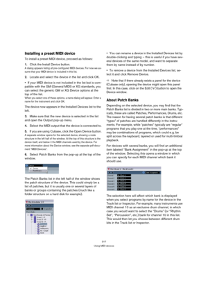 Page 317317
Using MIDI devices
Installing a preset MIDI device
To install a preset MIDI device, proceed as follows:
1.Click the Install Device button.
A dialog appears listing all pre-configured MIDI devices. For now we as-
sume that your MIDI device is included in this list.
2.Locate and select the device in the list and click OK.
If your MIDI device is not included in the list but is com-
patible with the GM (General MIDI) or XG standards, you 
can select the generic GM or XG Device options at the 
top of the...