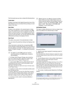 Page 319319
Using MIDI devices
The Commands pop-up menu contains the following items:
Create Bank
Creates a new bank at the highest hierarchical level of the 
Patch Banks list. You can rename this by clicking on it and 
typing a new name.
New Folder
Creates a new subfolder in the selected bank or folder. 
This could correspond to a group of patches in the MIDI 
device, or just be a way for you to categorize sounds, etc. 
When you select this item, a name dialog appears, allow-
ing you to name the folder. You can...