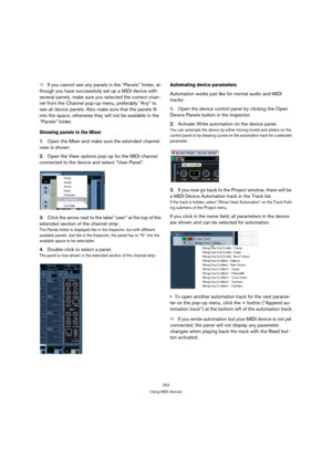 Page 322322
Using MIDI devices
ÖIf you cannot see any panels in the “Panels” folder, al-
though you have successfully set up a MIDI device with 
several panels, make sure you selected the correct chan-
nel from the Channel pop-up menu, preferably “Any” to 
see all device panels. Also make sure that the panels fit 
into the space, otherwise they will not be available in the 
“Panels” folder.
Showing panels in the Mixer
1.Open the Mixer and make sure the extended channel 
view is shown.
2.Open the View options...