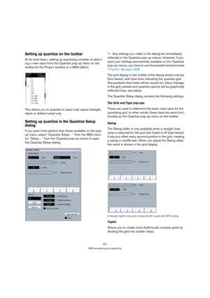 Page 327327
MIDI processing and quantizing
Setting up quantize on the toolbar
At its most basic, setting up quantizing consists of select-
ing a note value from the Quantize pop-up menu on the 
toolbar (in the Project window or a MIDI editor).
This allows you to quantize to exact note values (straight, 
triplet or dotted notes) only. 
Setting up quantize in the Quantize Setup 
dialog
If you want more options than those available on the pop-
up menu, select “Quantize Setup…” from the MIDI menu 
(or “Setup…” from...