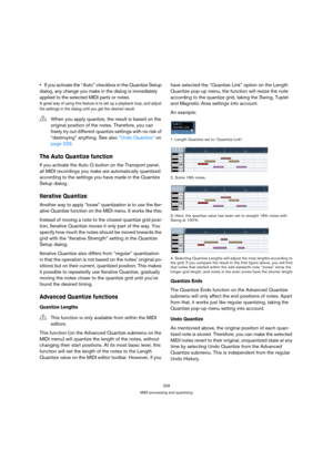 Page 329329
MIDI processing and quantizing
If you activate the “Auto” checkbox in the Quantize Setup 
dialog, any change you make in the dialog is immediately 
applied to the selected MIDI parts or notes.
A great way of using this feature is to set up a playback loop, and adjust 
the settings in the dialog until you get the desired result. 
The Auto Quantize function
If you activate the Auto Q button on the Transport panel, 
all MIDI recordings you make are automatically quantized 
according to the settings you...