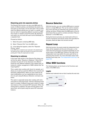Page 333333
MIDI processing and quantizing
Dissolving parts into separate pitches
The Dissolve Part function can also scan MIDI parts for 
events of different pitches, and distribute the events into 
new parts on new tracks, one for each pitch. This is useful 
when the different pitches are not used in a melodic con-
text, but rather for separating different sounds (e.g. MIDI 
drum tracks or sampler sound FX tracks). By dissolving 
such parts, you can work with each sound individually, on 
a separate track....