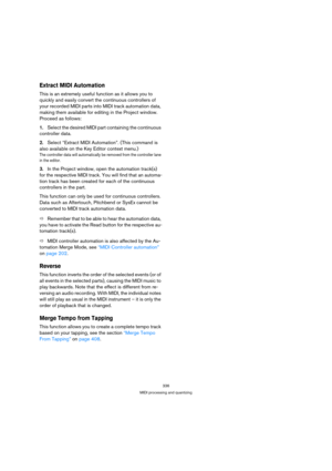 Page 336336
MIDI processing and quantizing
Extract MIDI Automation
This is an extremely useful function as it allows you to 
quickly and easily convert the continuous controllers of 
your recorded MIDI parts into MIDI track automation data, 
making them available for editing in the Project window. 
Proceed as follows:
1.Select the desired MIDI part containing the continuous 
controller data.
2.Select “Extract MIDI Automation”. (This command is 
also available on the Key Editor context menu.)
The controller data...