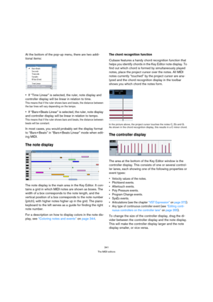 Page 341341
The MIDI editors
At the bottom of the pop-up menu, there are two addi-
tional items:
If “Time Linear” is selected, the ruler, note display and 
controller display will be linear in relation to time.
This means that if the ruler shows bars and beats, the distance between 
the bar lines will vary depending on the tempo.
If “Bars+Beats Linear” is selected, the ruler, note display 
and controller display will be linear in relation to tempo.
This means that if the ruler shows bars and beats, the distance...