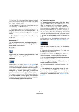 Page 343343
The MIDI editors
If you press [Ctrl]/[Command] while dragging, you will 
get a vertical trim line, allowing you to set the same start or 
end time for all edited notes.
You can change the Trim tool key commands in the Prefe-
rences (Editing–Tool Modifiers page).
ÖNote that when you trim the beginning of a note in the 
List Editor, the note may move to a different position in the 
list (since other events may now begin before the edited 
event).
ÖNote that the trimmed note ends or starts do not snap...