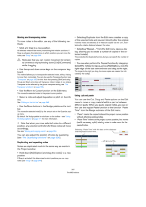 Page 347347
The MIDI editors
Moving and transposing notes
To move notes in the editor, use any of the following me-
thods:
Click and drag to a new position.
All selected notes will be moved, maintaining their relative positions. If 
Snap is activated, this determines to which positions you can move the 
notes, see “Snap” on page 344.
Use the up and down arrow keys on the computer key-
board.
This method allows you to transpose the selected notes, without risking 
to move them horizontally. You can also use the...