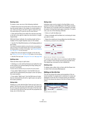 Page 348348
The MIDI editors
Resizing notes
To resize a note, use one of the following methods:
Position the arrow tool at the start or end of the note, so 
that the pointer takes on the shape of a small double ar-
row. Click and drag to the left or right to resize the note.
This method allows you to resize the note from either direction.
Click with the Pencil tool within the note box and drag 
to the left or the right (to make the note shorter or longer, 
respectively).
With both these methods, the resulting...