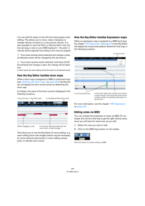 Page 349349
The MIDI editors
You can edit the values on the info line using regular value 
editing. This allows you to move, resize, transpose or 
change velocity of events in a very precise manner. It is 
also possible to click the Pitch or Velocity field in the info 
line and play a note on your MIDI keyboard – the pitch or 
velocity will be adjusted according to the note you played.
ÖIf you have several events selected and change a value, 
all selected events will be changed by the set amount.
ÖIf you have...