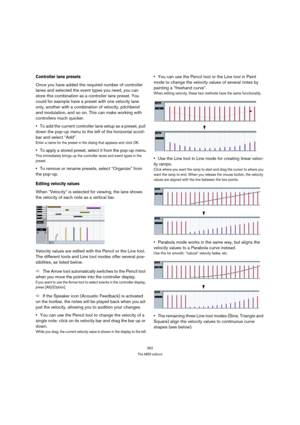 Page 352352
The MIDI editors
Controller lane presets
Once you have added the required number of controller 
lanes and selected the event types you need, you can 
store this combination as a controller lane preset. You 
could for example have a preset with one velocity lane 
only, another with a combination of velocity, pitchbend 
and modulation, and so on. This can make working with 
controllers much quicker.
To add the current controller lane setup as a preset, pull 
down the pop-up menu to the left of the...