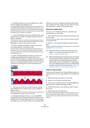 Page 354354
The MIDI editors
In Parabola mode, you can use modifier keys to deter-
mine the shape of the parabola curve.
If you press [Ctrl]/[Command], the parabola curve will be reversed. If you 
press [Alt]/[Option]-[Ctrl]/[Command] while Snap is activated, you can 
change the position of the whole curve (in both cases the snap value for 
the positioning will be a quarter of the quantize value). If you press [Shift], 
the exponent will be increased or decreased.
ÖIn Line and Parabola modes, the length quantize...