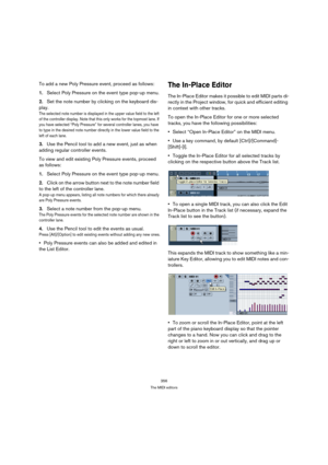 Page 356356
The MIDI editors
To add a new Poly Pressure event, proceed as follows:
1.Select Poly Pressure on the event type pop-up menu.
2.Set the note number by clicking on the keyboard dis-
play.
The selected note number is displayed in the upper value field to the left 
of the controller display. Note that this only works for the topmost lane. If 
you have selected “Poly Pressure” for several controller lanes, you have 
to type in the desired note number directly in the lower value field to the 
left of each...