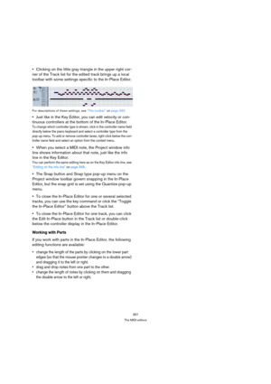 Page 357357
The MIDI editors
Clicking on the little gray triangle in the upper right cor-
ner of the Track list for the edited track brings up a local 
toolbar with some settings specific to the In-Place Editor.
For descriptions of these settings, see “The toolbar” on page 340.
Just like in the Key Editor, you can edit velocity or con-
tinuous controllers at the bottom of the In-Place Editor.
To change which controller type is shown, click in the controller name field 
directly below the piano keyboard and...