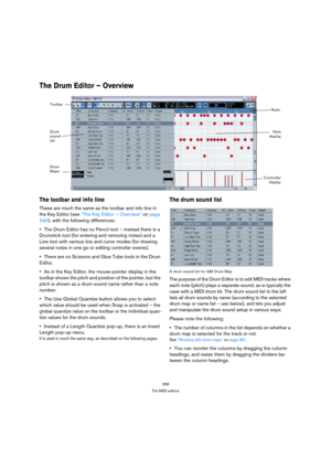 Page 358358
The MIDI editors
The Drum Editor – Overview
The toolbar and info line
These are much the same as the toolbar and info line in 
the Key Editor (see “The Key Editor – Overview” on page 
340), with the following differences:
The Drum Editor has no Pencil tool – instead there is a 
Drumstick tool (for entering and removing notes) and a 
Line tool with various line and curve modes (for drawing 
several notes in one go or editing controller events).
There are no Scissors and Glue Tube tools in the Drum...