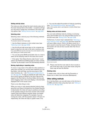 Page 360360
The MIDI editors
Setting velocity values
The notes you enter will get the insert velocity value set in 
the insert velocity field on the toolbar – to speed up things 
you may want to assign key commands to the insert velo-
city options. See “Setting velocity values” on page 345.
Selecting notes
Selecting notes is done by any of the following methods:
Use the Arrow tool.
The standard selection techniques apply.
Use the Select submenu on the context menu (see 
“Selecting notes” on page 346).
Use the...