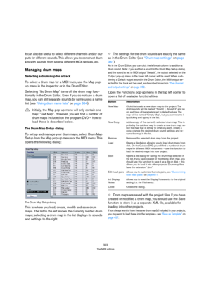 Page 363363
The MIDI editors
It can also be useful to select different channels and/or out-
puts for different sounds. This allows you to construct drum 
kits with sounds from several different MIDI devices, etc.
Managing drum maps
Selecting a drum map for a track
To select a drum map for a MIDI track, use the Map pop-
up menu in the Inspector or in the Drum Editor.
Selecting “No Drum Map” turns off the drum map func-
tionality in the Drum Editor. Even if you do not use a drum 
map, you can still separate sounds...