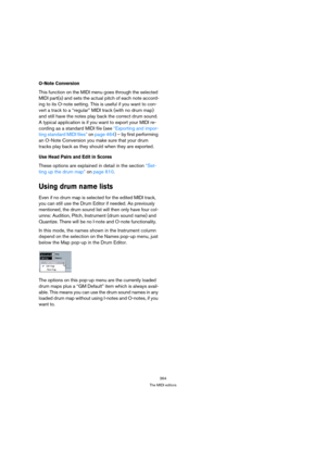 Page 364364
The MIDI editors
O-Note Conversion
This function on the MIDI menu goes through the selected 
MIDI part(s) and sets the actual pitch of each note accord-
ing to its O-note setting. This is useful if you want to con-
vert a track to a “regular” MIDI track (with no drum map) 
and still have the notes play back the correct drum sound. 
A typical application is if you want to export your MIDI re-
cording as a standard MIDI file (see “Exporting and impor-
ting standard MIDI files” on page 464) – by first...