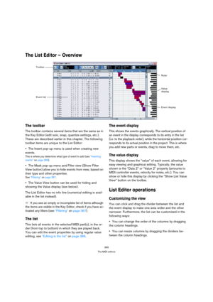 Page 365365
The MIDI editors
The List Editor – Overview
The toolbar
The toolbar contains several items that are the same as in 
the Key Editor (edit solo, snap, quantize settings, etc.). 
These are described earlier in this chapter. The following 
toolbar items are unique to the List Editor:
The Insert pop-up menu is used when creating new 
events.
This is where you determine what type of event to add (see “Inserting 
events” on page 366).
The Mask pop-up menu and Filter view (Show Filter 
View button) allow you...