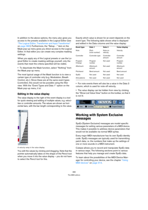 Page 368368
The MIDI editors
In addition to the above options, the menu also gives you 
access to the presets available in the Logical Editor (see 
“The Logical Editor, Transformer and Input Transformer” 
on page 380). Furthermore, the “Setup…” item on the 
Mask pop-up menu gives you direct access to the Logical 
Editor. In that editor you can create very complex masking 
settings.
When you apply any of the Logical presets or use the Lo-
gical Editor to create masking settings yourself, only the 
events that...