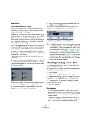 Page 369369
The MIDI editors
Bulk dumps
Recording a bulk dump in Cubase
In any programmable device, the settings are stored as 
numbers in computer memory. Change those numbers, 
and you will change the settings.
Normally, MIDI devices allow you to dump (transmit) all or 
some settings in the device’s memory in the form of MIDI 
SysEx messages. A dump is therefore (among other 
things) a way of making backup copies of the settings of 
your instrument: sending such a dump back to the MIDI 
device will restore the...