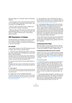 Page 374374
VST Expression
Expression Maps are, for example, useful in the following 
situations:
When you want to enter musical articulations directly in 
one of the MIDI editors, especially the Score Editor, with-
out having to record MIDI data first.
When you want to play/record music in realtime and 
control articulation changes while playing.
When you open and edit projects from other users. By 
using Expression Maps, you can map the articulation infor-
mation to a different instrument set or content...
