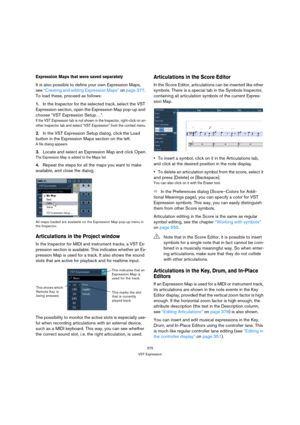 Page 375375
VST Expression
Expression Maps that were saved separately
It is also possible to define your own Expression Maps, 
see “Creating and editing Expression Maps” on page 377. 
To load these, proceed as follows:
1.In the Inspector for the selected track, select the VST 
Expression section, open the Expression Map pop-up and 
choose “VST Expression Setup…”.
If the VST Expression tab is not shown in the Inspector, right-click on an-
other Inspector tab and select “VST Expression” from the context menu.
2.In...