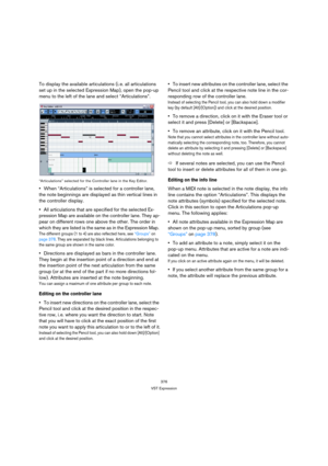 Page 376376
VST Expression
To display the available articulations (i. e. all articulations 
set up in the selected Expression Map), open the pop-up 
menu to the left of the lane and select “Articulations”.
“Articulations” selected for the Controller lane in the Key Editor.
When “Articulations” is selected for a controller lane, 
the note beginnings are displayed as thin vertical lines in 
the controller display.
All articulations that are specified for the selected Ex-
pression Map are available on the...