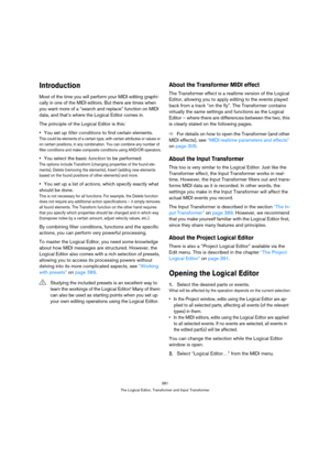 Page 381381
The Logical Editor, Transformer and Input Transformer
Introduction
Most of the time you will perform your MIDI editing graphi-
cally in one of the MIDI editors. But there are times when 
you want more of a “search and replace” function on MIDI 
data, and that’s where the Logical Editor comes in.
The principle of the Logical Editor is this:
You set up filter conditions to find certain elements.
This could be elements of a certain type, with certain attributes or values or 
on certain positions, in any...