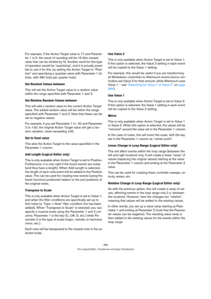 Page 388388
The Logical Editor, Transformer and Input Transformer
For example, if the Action Target value is 17 and Parame-
ter 1 is 5, the result of rounding will be 15 (the closest 
value that can be divided by 5). Another word for this type 
of operation would be “quantizing”, and it is actually possi-
ble to use it for this, by setting the Action Target to “Posi-
tion” and specifying a quantize value with Parameter 1 (in 
ticks, with 480 ticks per quarter note).
Set Random Values between
This will set the...