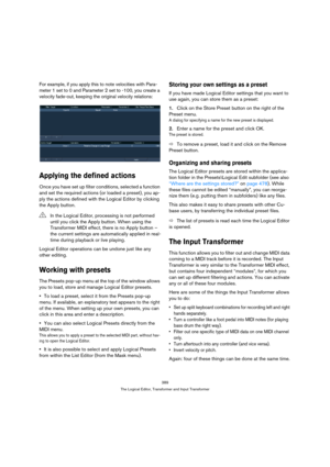 Page 389389
The Logical Editor, Transformer and Input Transformer
For example, if you apply this to note velocities with Para-
meter 1 set to 0 and Parameter 2 set to -100, you create a 
velocity fade-out, keeping the original velocity relations:
Applying the defined actions
Once you have set up filter conditions, selected a function 
and set the required actions (or loaded a preset), you ap-
ply the actions defined with the Logical Editor by clicking 
the Apply button.
Logical Editor operations can be undone...