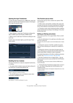 Page 390390
The Logical Editor, Transformer and Input Transformer
Opening the Input Transformer
To open the Input Transformer for a MIDI track, select the 
track and click the Input Transformer button in the Inspec-
tor to open the pop-up menu:
Select Global to make Input Transformer settings that 
affect all MIDI inputs (and thereby all MIDI tracks).
Select Local to make Input Transformer settings for this 
track only.
In both cases, the button lights up and the Input Trans-
former opens.
Handling the four...