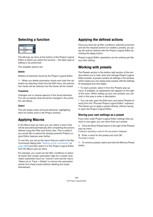 Page 399399
The Project Logical Editor
Selecting a function
The left pop-up menu at the bottom of the Project Logical 
Editor is where you select the function – the basic type of 
editing to be performed.
The available options are:
Delete
Deletes all elements found by the Project Logical Editor.
ÖWhen you delete automation tracks and undo this op-
eration by selecting Undo from the Edit menu, the automa-
tion tracks will be restored, but the tracks will be closed.
Transform
Changes one or several aspects of the...