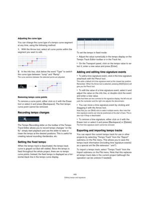 Page 405405
Editing tempo and signature
Adjusting the curve type
You can change the curve type of a tempo curve segment 
at any time, using the following method:
1.With the Arrow tool, select all curve points within the 
segment you want to edit.
2.In the info line, click below the word “Type” to switch 
the curve type between “Jump” and “Ramp”.
The curve sections between the selected points are adjusted.
Removing tempo curve points
To remove a curve point, either click on it with the Erase 
tool or select it...