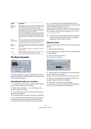 Page 407407
Editing tempo and signature
The Beat Calculator
The Beat Calculator is a tool for calculating the tempo of 
freely recorded audio or MIDI material. It also allows you to 
set the tempo by tapping.
Calculating the tempo of a recording
1.In the Project window, make a selection that covers an 
exact number of beats of the recording.
2.Select “Beat Calculator…” from the Project menu.
The Beat Calculator window appears.
3.In the Beats field, enter the number of beats that the 
selection encompasses.
The...